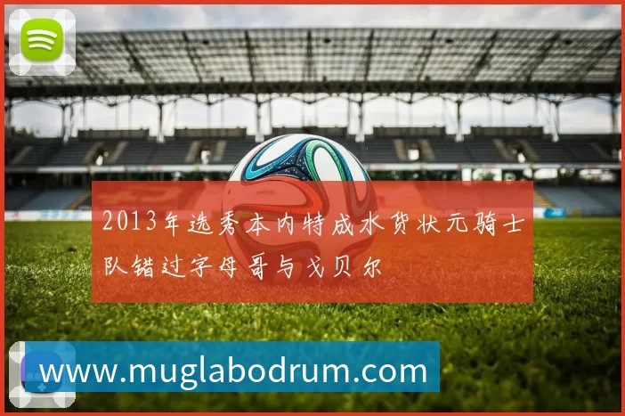 2013年选秀本内特成水货状元骑士队错过字母哥与戈贝尔