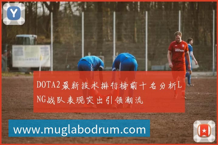 DOTA2最新技术排行榜前十名分析LNG战队表现突出引领潮流