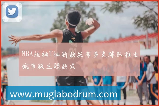 NBA短袖T恤新款发布多支球队推出城市版主题款式